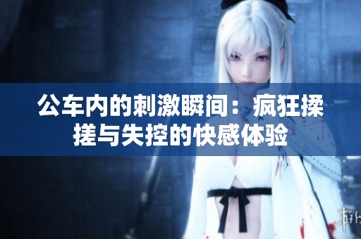 公车内的刺激瞬间：疯狂揉搓与失控的快感体验