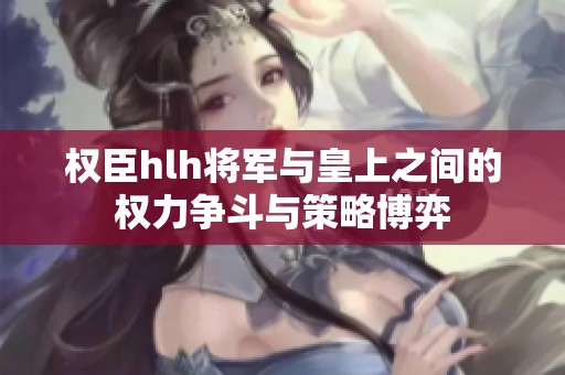 权臣hlh将军与皇上之间的权力争斗与策略博弈