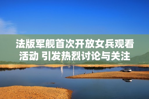 法版军舰首次开放女兵观看活动 引发热烈讨论与关注