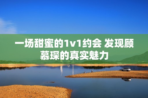 一场甜蜜的1v1约会 发现顾慕琛的真实魅力