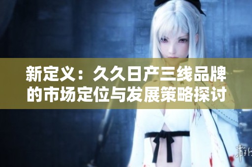 新定义：久久日产三线品牌的市场定位与发展策略探讨
