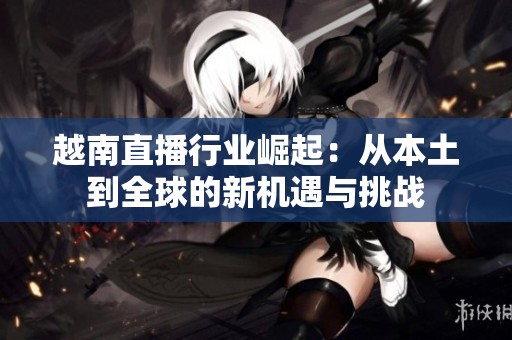 越南直播行业崛起：从本土到全球的新机遇与挑战