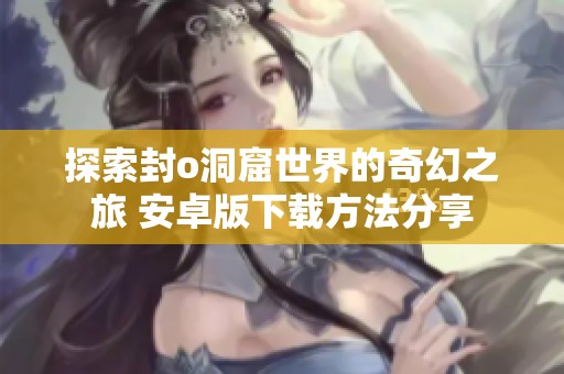 探索封o洞窟世界的奇幻之旅 安卓版下载方法分享