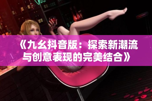 《九幺抖音版：探索新潮流与创意表现的完美结合》