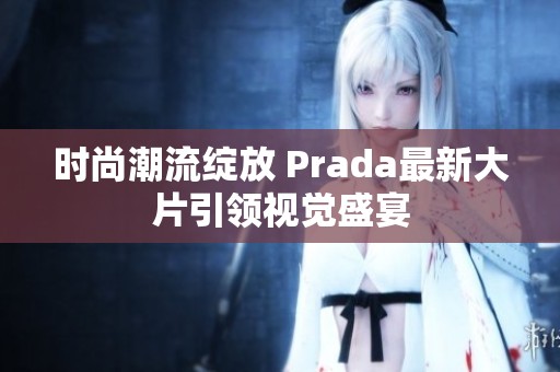 时尚潮流绽放 Prada最新大片引领视觉盛宴