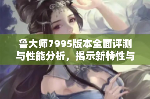 鲁大师7995版本全面评测与性能分析，揭示新特性与亮点