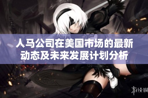 人马公司在美国市场的最新动态及未来发展计划分析