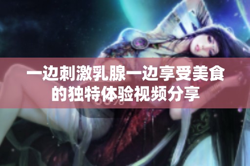 一边刺激乳腺一边享受美食的独特体验视频分享
