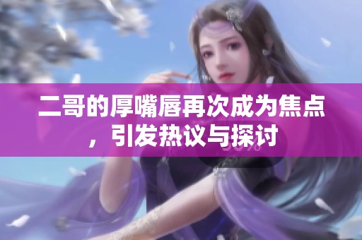 二哥的厚嘴唇再次成为焦点，引发热议与探讨