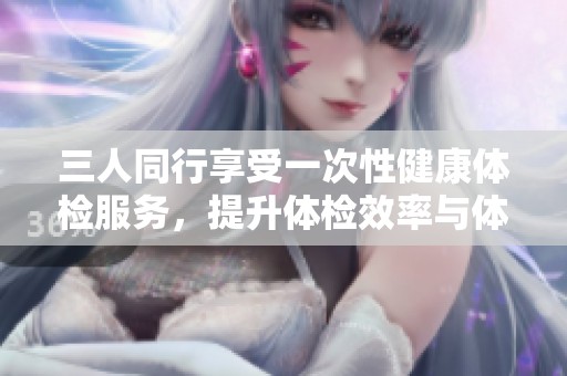 三人同行享受一次性健康体检服务，提升体检效率与体验