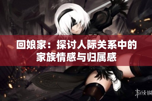 回娘家：探讨人际关系中的家族情感与归属感