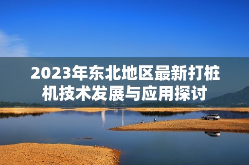 2023年东北地区最新打桩机技术发展与应用探讨