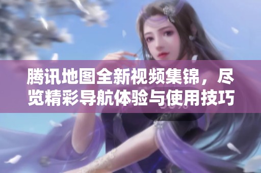 腾讯地图全新视频集锦，尽览精彩导航体验与使用技巧