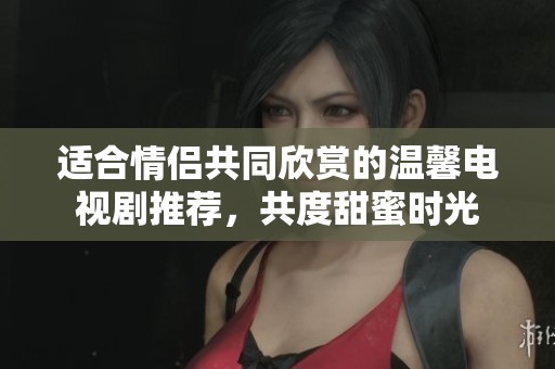 适合情侣共同欣赏的温馨电视剧推荐，共度甜蜜时光