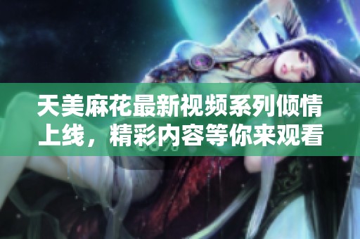 天美麻花最新视频系列倾情上线，精彩内容等你来观看