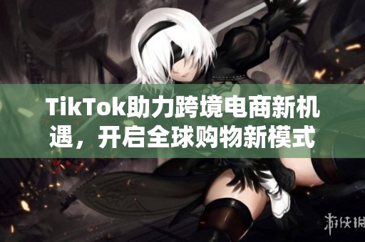 TikTok助力跨境电商新机遇，开启全球购物新模式