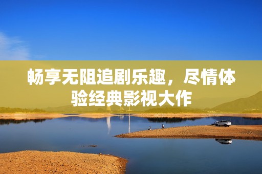畅享无阻追剧乐趣，尽情体验经典影视大作