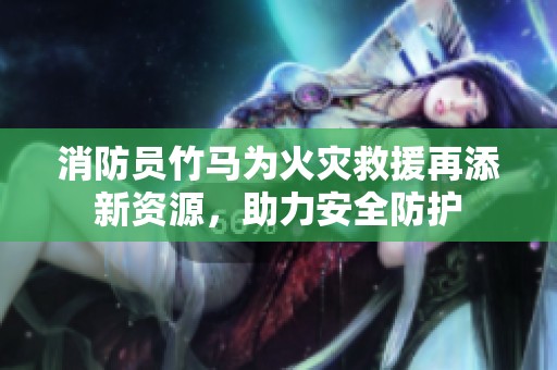 消防员竹马为火灾救援再添新资源，助力安全防护