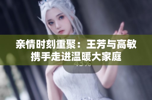 亲情时刻重聚：王芳与高敏携手走进温暖大家庭