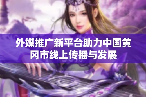 外媒推广新平台助力中国黄冈市线上传播与发展