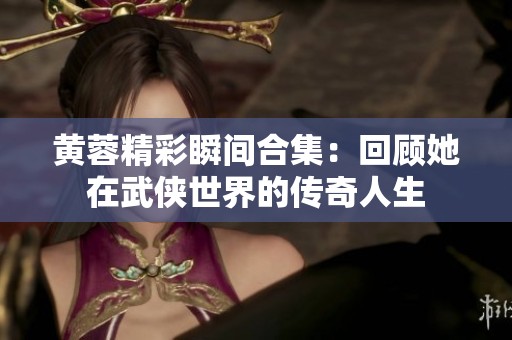 黄蓉精彩瞬间合集：回顾她在武侠世界的传奇人生
