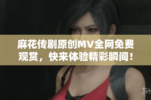 麻花传剧原创MV全网免费观赏，快来体验精彩瞬间！