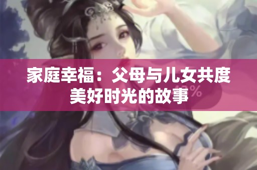 家庭幸福：父母与儿女共度美好时光的故事