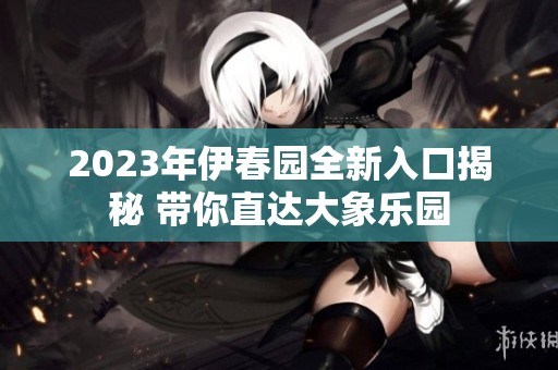 2023年伊春园全新入口揭秘 带你直达大象乐园