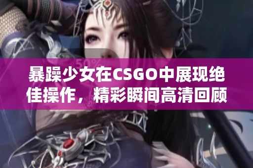 暴躁少女在CSGO中展现绝佳操作，精彩瞬间高清回顾