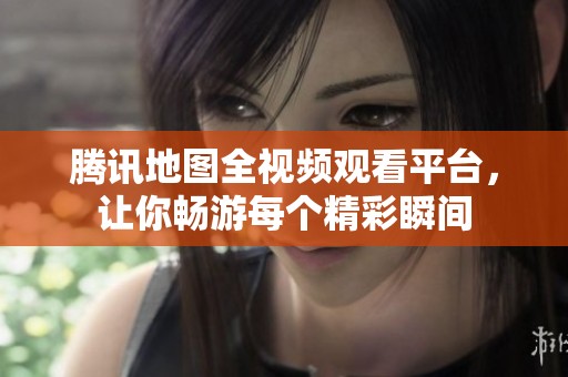 腾讯地图全视频观看平台，让你畅游每个精彩瞬间