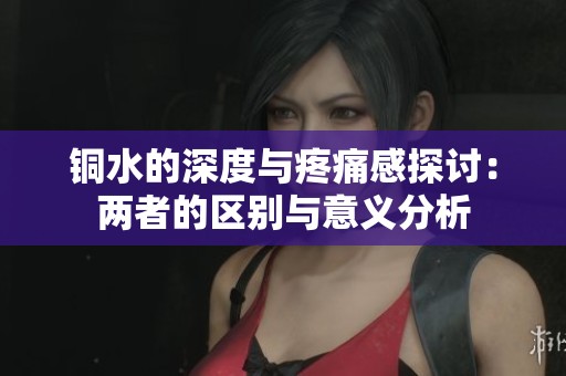 铜水的深度与疼痛感探讨：两者的区别与意义分析