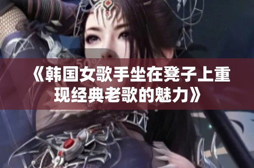 《韩国女歌手坐在凳子上重现经典老歌的魅力》