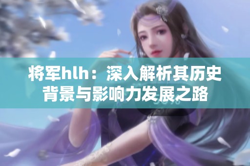 将军hlh：深入解析其历史背景与影响力发展之路