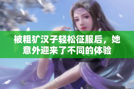 被粗犷汉子轻松征服后，她意外迎来了不同的体验