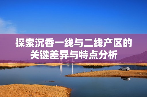 探索沉香一线与二线产区的关键差异与特点分析