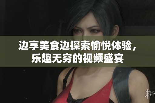 边享美食边探索愉悦体验，乐趣无穷的视频盛宴