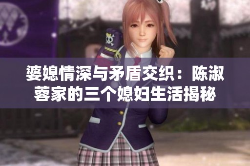 婆媳情深与矛盾交织：陈淑蓉家的三个媳妇生活揭秘