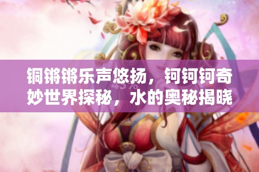 铜锵锵乐声悠扬，钶钶钶奇妙世界探秘，水的奥秘揭晓