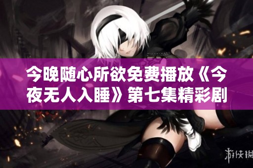 今晚随心所欲免费播放《今夜无人入睡》第七集精彩剧透分析