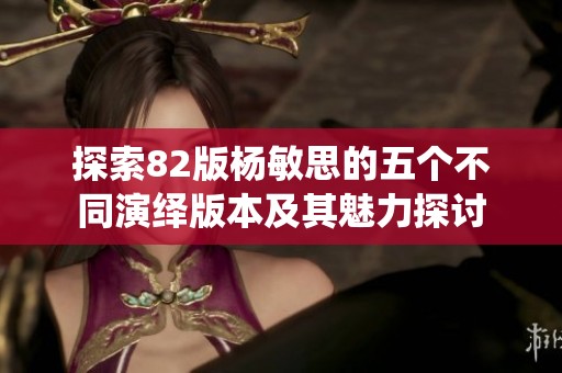 探索82版杨敏思的五个不同演绎版本及其魅力探讨