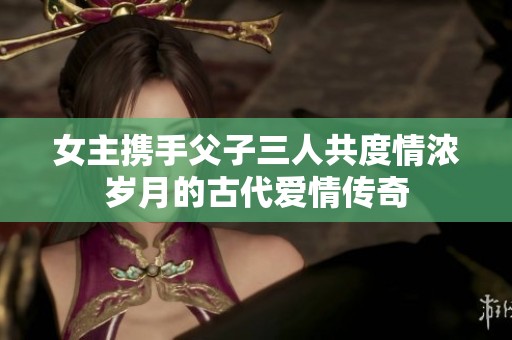 女主携手父子三人共度情浓岁月的古代爱情传奇