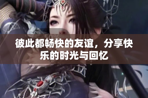 彼此都畅快的友谊，分享快乐的时光与回忆