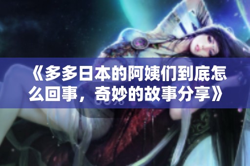 《多多日本的阿姨们到底怎么回事，奇妙的故事分享》
