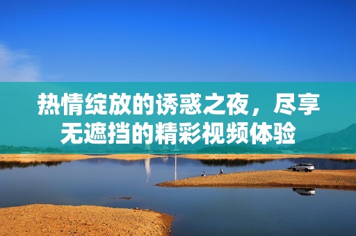 热情绽放的诱惑之夜，尽享无遮挡的精彩视频体验