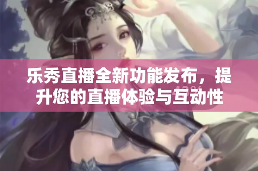 乐秀直播全新功能发布，提升您的直播体验与互动性