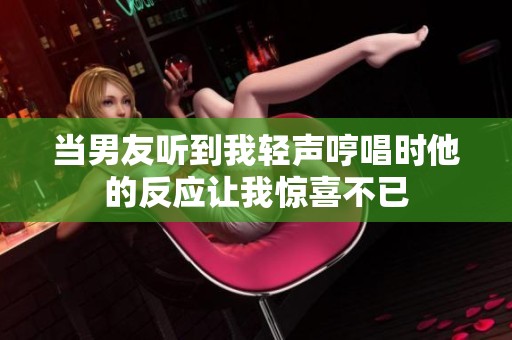 当男友听到我轻声哼唱时他的反应让我惊喜不已