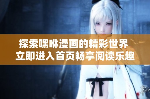 探索嘿咻漫画的精彩世界 立即进入首页畅享阅读乐趣
