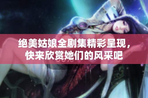 绝美姑娘全剧集精彩呈现，快来欣赏她们的风采吧
