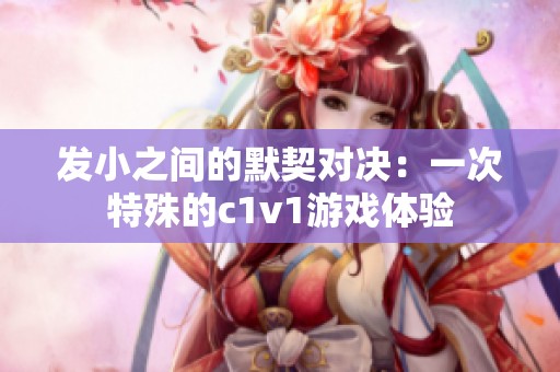 发小之间的默契对决：一次特殊的c1v1游戏体验