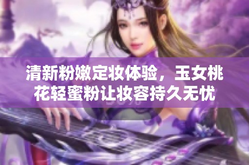 清新粉嫩定妆体验，玉女桃花轻蜜粉让妆容持久无忧